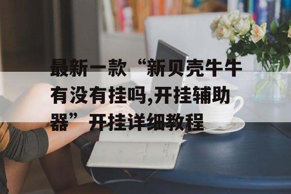 最新一款“新贝壳牛牛有没有挂吗,开挂辅助器”开挂详细教程
