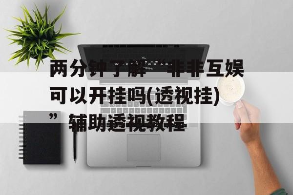 两分钟了解“非非互娱可以开挂吗(透视挂)”辅助透视教程