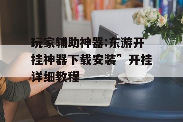 玩家辅助神器:东游开挂神器下载安装”开挂详细教程